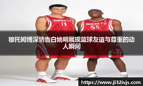 穆托姆博深情告白姚明展现篮球友谊与尊重的动人瞬间